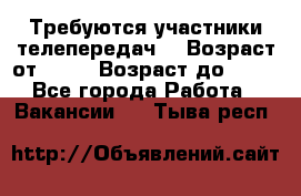 Требуются участники телепередач. › Возраст от ­ 18 › Возраст до ­ 60 - Все города Работа » Вакансии   . Тыва респ.